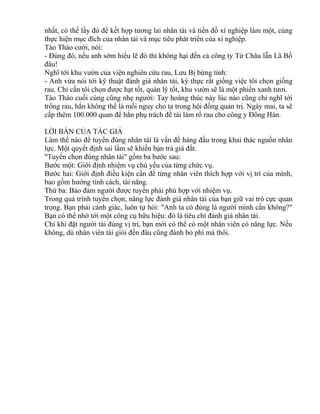 nhất, có thế lấy đó để kết hợp tương lai nhân tài và tiền đồ xí nghiệp làm một, cùng 
thực hiện mục đích của nhân tài và mục tiêu phát triển của xí nghiệp. 
Tào Tháo cười, nói: 
- Đúng đó, nếu anh sớm hiểu lẽ đó thì không hại đến cả công ty Từ Châu lẫn Lã Bố 
đâu! 
Nghĩ tới khu vườn của viện nghiên cứu rau, Lưu Bị bừng tỉnh: 
- Anh vừa nói tới kỹ thuật đánh giá nhân tài, kỳ thực rất giống việc tôi chọn giống 
rau. Chỉ cần tôi chọn được hạt tốt, quản lý tốt, khu vườn sẽ là một phiến xanh tươi. 
Tào Tháo cuối cùng cũng nhẹ người: Tay hoàng thúc này lúc nào cũng chỉ nghĩ tới 
trồng rau, hắn không thể là mối nguy cho ta trong hội đồng quản trị. Ngày mai, ta sẽ 
cấp thêm 100.000 quan để hắn phụ trách đề tài làm rổ rau cho công y Đông Hán. 
LỜI BÀN CỦA TÁC GIẢ 
Làm thế nào để tuyển đúng nhân tài là vấn đề hàng đầu trong khai thác nguồn nhân 
lực. Một quyết định sai lầm sẽ khiến bạn trả giá đắt. 
"Tuyển chọn đúng nhân tài" gồm ba bước sau: 
Bước một: Giới định nhiệm vụ chủ yếu của từng chức vụ. 
Bước hai: Giới định điều kiện cần để từng nhân viên thích hợp với vị trí của mình, 
bao gồm hướng tính cách, tài năng. 
Thứ ba: Bảo đảm người được tuyển phải phù hợp với nhiệm vụ. 
Trong quá trình tuyển chọn, năng lực đánh giá nhân tài của bạn giữ vai trò cực quan 
trọng. Bạn phải cảnh giác, luôn tự hỏi: "Anh ta có đúng là người mình cần không?" 
Bạn có thể nhờ tới một công cụ hữu hiệu: đó là tiêu chí đánh giá nhân tài. 
Chỉ khi đặt người tài đúng vị trí, bạn mới có thể có một nhân viên có năng lực. Nếu 
không, dù nhân viên tài giỏi đến đâu cũng đành bỏ phí mà thôi. 
 