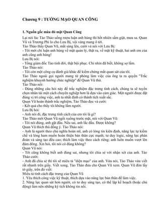 Chương 9 : TƯỚNG MẠO QUAN CÔNG 
1. Nguồn gốc màu đỏ mặt Quan Công 
Lại nói lúc Tào Tháo uống rượu luận anh hùng thì hốt nhiên sấm giật, mưa sa. Quan 
Vũ và Trương Phi lo cho Lưu Bị, vội vàng mang ô tới. 
Tào Tháo thấy Quan Vũ, mắt sáng lên, cười và nói với Lưu Bị: 
- Tôi mới chỉ luận anh hùng về mặt quản lý, thật ra, về mặt kỹ thuật, hai anh em của 
anh cũng anh hùng! 
Lưu Bị nói: 
- Tổng giám đốc Tào tinh đời, thật bội phục. Chỉ nhìn đã biết, không sợ lầm. 
Tào Tháo nói: 
- Tôi còn một công cụ đánh giá khác để kiểm chứng mắt quan sát của tôi. 
Tào Tháo ngoái gọi người mang từ phòng làm việc của ông ta ra quyển "Trắc 
nghiệm khuynh hướng chức nghiệp" để Quan Vũ thử. 
Tào Tháo nói: 
- Dùng những câu hỏi này để trắc nghiệm đặc trưng tính cách, chúng ta sẽ tuyển 
chọn nhân tài một cách chuyên nghiệp hơn là dựa vào cảm giác. Một người được đặt 
đúng vị trí công việc, anh ta nhất định có thành tích xuất sắc. 
Quan Vũ hoàn thành trắc nghiệm, Tào Tháo đọc và cười: 
- Kết quả cho thấy tôi không lầm người. 
Lưu Bị hỏi: 
- Anh nói đi, đặc trưng tính cách của em tôi là gì? 
Tào Tháo mời Quan Vũ ngồi xuống trước mặt, nói với Quan Vũ: 
- Tôi nói đúng, anh gật đầu. Nếu sai, anh lắc đầu. Được không? 
Quan Vũ thích thú đồng ý. Tào Tháo nói: 
- Anh là người theo chủ nghĩa hoàn mĩ, anh có lòng tin kiên định, năng lực tự kiềm 
chế và lòng ham muốn hoàn thiện bản thân cực mạnh; tư duy logic, năng lực phán 
đoán và sáng tạo đều cao; thích làm việc theo cách riêng; anh luôn muốn vượt lên 
đám đông. Xin hỏi, tôi nói có đúng không? 
Quan Vũ nói: 
- Tôi cũng không biết anh đúng sai, nhưng tôi chia sẻ với nhận xét của anh. Tào 
Tháo cười: 
- Anh đã chia sẻ thì tôi sẽ miêu tả "diện mạo" của anh. Vừa nói, Tào Tháo vừa viết 
rất nhanh trên giấy. Viết xong, Tào Tháo đưa cho Quan Vũ xem. Quan Vũ đón lấy 
tờ giấy, trên đó viết: 
Miêu tả tính cách đặc trưng của Quan Vũ 
1. Yêu thích công việc kỹ thuật, thích dựa vào năng lực bản thân để làm việc. 
2. Năng lực quan sát hơn người, có tư duy sáng tạo, có thể lập kế hoạch (hoặc chủ 
động) làm nên những kỳ tích không tin nổi. 
 