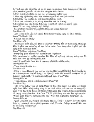 3. Thích dựa vào cách thức và giá trị quan của mình để hoàn thành công việc một 
cách hoàn hảo, yêu cầu với bản thân và người khác rất cao. 
4. Có ý thức trách nhiệm rất cao, một lời hứa đáng nghìn vàng. 
5. Hiểu rõ ý nghĩa công việc, luôn muốn năng suất và hiệu quả cao hơn. 
6. Nếu thấy việc cần làm thì nhất định làm hết sức mình. 
7. Làm việc chính xác, tỉ mỉ, mong muốn làm một lần là xong. 
8. Luôn theo mục tiêu đã xác định, hiểu rõ mô hình và kết cấu của tổ chức. 
Quan Vũ xem xong, hơi nghi ngờ, hỏi lại: 
- Sao chỉ toàn ưu điểm? Chẳng lẽ tôi không có nhược điểm sao? 
Tào Tháo nói: 
- Anh có một điểm yếu chết người, đó là: lập được công trạng thì rất dễ tự kiêu. 
Quan Vũ thất sắc, hỏi: 
- Có cách nào sửa không? 
Tào Tháo cười: 
- Ai cũng có điểm yếu, sao phải lo lắng vậy? Đường dẫn tới thành công không gì 
khác là phát huy sở trường và hạn chế sở đoản. Quan trọng nhất là phải giỏi vận 
dụng điểm mạnh của mình. 
Quan Vũ thật sự kính trọng Tào Tháo: 
- Đa tạ tổng giám đốc chỉ dạy. Tôi nhất định sẽ ghi nhớ. 
Tiễn ba anh em kết nghĩa vườn đào, Tào Tháo về ngồi suy tư trong phòng, sau đó 
nhấc điện thoại gọi Trương Liêu, nói: 
- Anh là bạn tốt của Quan Vũ, từ nay càng phải thân mật hơn nữa. 
Trương Liêu nói: 
- Ý của tổng giám đốc là… 
Tào Tháo nói: 
- Công ty Đông Hán giờ chia làm hai phe lớn, Hán Nam Đế là lãnh đạo trên giấy tờ, 
tôi là lãnh đạo trên thực tế. Song, Lưu Bị thuộc bè lũ Hán Nam Đế, mà Quan Vũ lại 
là người của Lưu Bị. Tôi muốn anh nghĩ cách tròng Quan Vũ lại. 
Trương Liêu hỏi: 
- Tổng giám đốc cho là có thể dùng được Quan Vũ? 
Tào Tháo đáp: 
- Văn có văn nghệ, võ có võ nghệ, Quan Vũ thuộc loại người biến công việc thành 
nghệ thuật. Hắn không những trung tín, có trách nhiệm, mà còn xuất sắc trong việc 
quản lý và duy trì hệ thống, rất thích hợp làm giám đốc công ty. Nếu dùng một màu 
để tượng trưng cho tính cách Quan Vũ thì phải dùng màu đỏ. Tục ngữ có câu: 
"Nghìn quân dễ được, một tướng khó cầu!" Nhất định ta phải thu dụng Quan Vũ. 
Trương Liêu nói: 
- Quan Công mặt đỏ, đúng là hình tượng đặc sắc. Song vì là người theo chủ nghĩa 
hoàn mỹ, anh ta sẽ bảo vệ giá trị quan của mình đến mức cố chấp. Muốn lôi kéo anh 
ta, nói suông chẳng ích gì! 
Tào Tháo nói: 
 