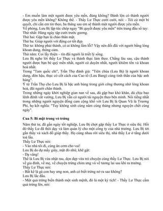 - Em muốn làm một người được yêu mến, đúng không? Đánh lộn có thành người 
được yêu mến không? Không thể. - Thầy Lư Thực cười cười, nói: - Tôi có một bí 
quyết, chỉ cần em tin theo, ba tháng sau em sẽ thành một người được yêu mến. 
Về phòng, Lưu Bị lập tức chép ngay "Bí quyết được yêu mến" trên trang đầu sổ tay: 
Thứ nhất: Hàng ngày tập cười trước gương. 
Thứ hai: Gặp bạn là chào thân mật. 
Thứ ba: Giúp người với động cơ tốt đẹp. 
Thứ tư: không phải thánh, có ai không lầm lỗi? Vậy nên đối đãi với người bằng lòng 
khoan dung, thông cảm. 
Thứ năm: Coi lấy thiện – tín đãi người là triết lý sống. 
Lưu Bị nghe lời thầy Lư Thực và thành thực làm theo. Chẳng lâu sau, cậu thành 
người được bạn bè quý mến nhất, người có duyên nhất, người khiêm tốn và khoan 
hoà nhất. 
Trong "Tam quốc chí", Trần Thọ đánh giá: "Tiên chúa (Lưu Bị) là người khoan 
dung, đôn hậu, thực có cốt cách của Cao tổ (Lưu Bang) cùng tinh thần của bậc anh 
hùng". 
Ý tứ Trần Thọ cho Lưu Bị là bậc anh hùng trong giới công thương nhờ lòng khoan 
hoà, đãi người chân thành. 
Trong những ngày khởi nghiệp gian nan về sau, dù gặp bao khó khăn, dù chịu bao 
lênh đênh vất vưởng, Lưu Bị vẫn có người tài nguyện theo bên mình. Nổi tiếng nhất 
trong những người nguyện đồng cam cộng khổ với Lưu Bị là Quan Vũ là Trương 
Phi, họ kết nghĩa: "Tuy không sinh cùng năm cùng tháng nhưng nguyện chết cùng 
ngày". 
Cua 5: Bí mật trong vỏ trứng 
Năm thứ tư, đã gần ngày tốt nghiệp, Lưu Bị chợt gặp thầy Lư Thực ở siêu thị. Hồi 
đó thầy Lư đã thôi dạy và làm quản lý cho một công ty của nhà trường. Lưu Bị tới 
gần thầy và xách đồ giúp thầy. Họ cùng nhau rời siêu thị, nhà thầy Lư ở tầng dưới 
toà lầu. 
Thầy Lư Thực nói: 
- Vào nhà tôi đi, cùng ăn cơm cho vui! 
Lưu Bị do dự mấy giây, mặt đỏ nhừ, khẽ gật: 
- Dạ vâng! 
Thế là Lưu Bị vừa nhặt rau, dọn dẹp vừa trò chuyện cùng thầy Lư Thực. Lưu Bị nói 
về gia đình, về mẹ, về chuyện trứng chim ưng và về tương lai sau khi ra trường. 
Thầy Lư Thực nói: 
- Bất kể là gà con hay ưng non, anh có biết trứng nở ra sao không? 
Lưu Bị lắc đầu. 
- Một quả trứng biến thành một sinh mệnh, đó là một kỳ tích! - Thầy Lư Thực cầm 
quả trứng lên, nói: 
 