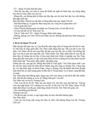 - Ừ! – Quan Vũ trấn tĩnh đôi chút: 
- Như lúc này đây, em cầm ly rượu đỏ khiến tôi nghĩ tới hình ảnh: cây bừng dâng 
hoa như ly rượu chân cao của em. 
- Đáng tiếc, em không phải là thân cây độc lập, em chỉ như loài dây leo, nếu không 
đâu gặp cảnh này. 
Đôi mắt Điêu Thuyền ưu uất như có bóng đêm tràn qua. Quan Vũ nói: 
- Nếu khó khăn gì, cứ gặp tôi. Bạn cùng học, hy vọng tôi sẽ giúp được em? 
- Chỉ là giúp thôi sao? 
– Điêu Thuyền không quên sứ mệnh của Trương Liêu, cô nói đầy lơi lả: 
- Lẽ nào anh đã vứt từ "tình cảm" đi. 
- Vứt từ "tình cảm" đi? – Quan Vũ ngạc nhiên nhìn nàng: 
- Không, không, em vĩnh viễn là mỹ nhân của tôi, không nên phá huỷ hình tượng em 
trong tôi. 
3. Ba lý do Quan Vũ ra đi 
Một chuyện bất ngờ xảy ra: Lưu Bị biến mất cùng một số lượng lớn tài liệu bí mật. 
Có thể hiểu là tổng giám đốc Tào Tháo chấn động thế nào. Dù Lưu Bị ra sức che 
giấu, Tào Tháo vẫn lờ mờ cảm thấy dã tâm của Lưu Bị, chỉ có điều Tào không thể 
ngờ Lưu Bị to gan lớn mật đến vậy. Điều khiến Tào Tháo phát điên là Lưu Bị đã 
đem theo số lượng lớn tài liệu về loại màn hình mới. Hiện xí nghiệp của Tào Tháo 
đang dẫn đầu toàn quốc về sản xuất màn hình cỡ lớn và đang tài trợ cho phim truyền 
hình nhiều tập "Tam quốc diễn nghĩa" sắp phát sóng. 
Chẳng lâu sau, qua tạp chí "Động thái kinh tế Tam quốc" Tào Tháo được biết: Lưu 
Bị sau khi rùng mình hô biến đã trở thành ông chủ công ty Hoàng Tộc. Cùng hợp 
tác với tập đoàn điện tử Kinh Châu, công ty Hoàng Tộc đã thành nhà kinh doanh 
màn hình lớn có chất lượng quốc tế đầu tiên ở Trung Quốc và có tham vọng dẫn đầu 
cả nước. 
Tào Tháo than thở không ngớt, hạng mục mới còn chưa ra mà đã bị đối thủ chiếm 
mất. Mà đối thủ chẳng ai xa lạ, là "thằng nhát gan" Lưu Bị! 
Tào Tháo nói với trợ lý Trương Liêu: 
- Chà, Lưu Bị bỏ đi rồi. May mà còn Quan Vũ, cậu hãy mau giữ hắn lại. Trưong 
Liêu hẹn gặp Quan Vũ ở phòng trà, sau đó về báo cáo với Tào Tháo: Quan Vũ đã 
nhận điện thoại Lưu Bị gọi, hiện đang chuẩn bị bỏ đi. Tào Tháo nổi giận, nói: 
- Sao cậu không giữ hắn lại? 
Trương Liêu nói: 
- Tôi đã nói gãy cả lưỡi, ai ngờ ngọt nhạt, đe doạ, hắn đều không nghe. 
Tào Tháo than: 
- Làm sao mà trong mắt trong tim hắn, ta vĩnh viễn không bằng Lưu Bị. Trương 
Liêu nói: 
 
