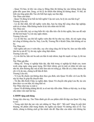 - Quan Vũ bảo, từ khi vào công ty Đông Hán thì không lúc nào không được tổng 
giám đốc quan tâm. Song, có ba lý do khiến hắn không đi không được. Vì thế, ân 
tình của tông giám đốc Tào chỉ biết hẹn ngày sau báo đáp. 
Tào Tháo cảm khái: 
- Quan Vũ đúng là kẻ biết ân biết nghĩa! Cậu nói xem, ba lý do của hắn là gì? 
Trương Liêu nói: 
- Lý do thứ nhất, hồi kết nghĩa vườn đào, bọn họ từng thề cùng nhau lập nghiệp, 
sinh tử có nhau. Hắn không muốn là kẻ tiểu nhân trái lời thề. 
Tào Tháo nói: 
- Xử sự trên đời, tuỳ cơ ứng biến thì việc đầu tiên vẫn là thủ nghĩa, làm sao để một 
lời thề trói buộc? Lý do này nghe nhàm. 
Trương Liêu nói: 
- Lý do thứ hai, sau khi kết nghĩa vườn đào thì họ như tay chân, dù núi ngăn sông 
trở cũng sẽ không chia lìa. Nay, Lưu Bị, Trương Phi ở Kinh Châu, hắn không nỡ xa 
họ. 
Tào Tháo nói: 
- Kết nghĩa anh em ở vườn đào, suy cho cùng cũng chỉ là bạn bè, làm sao hắn nhẫn 
tâm bỏ ta mà đi? Lý do này nghe cũng thật nhàm. 
Trương Liêu nói: 
- Lý do thứ ba, hắn nói ba anh em hắn là một nhóm, hợp thì mạnh vô hạn, ly thì tan 
tác. 
Tào Tháo gật đầu: 
- Đúng rồi. Trong xí nghiệp hiện đại, đặc biệt trong xí nghiệp kỹ thuật cao, team 
work càng ngày càng quan trọng. Rời khỏi nhóm, giá trị một cá nhân trở nên cực 
nhỏ bé, đơn thương độc mã sẽ khó làm nên trò trống gì. Hắn đã có ý thức nhóm, thì 
chỉ vì lý do này, chúng ta để hắn đi thôi. 
Trương Liêu nói: 
- Vì Lưu Bị chuồn mà không đem theo gia đình, nên Quan Vũ đến với Lưu Bị lần 
này kỳ thực là giúp Bị chuyển nhà. 
- Từ đây đến Kinh Châu xa nghìn dặm. Quan Vũ chuyển nhà giúp Lưu Bị, lại còn 
đem theo vợ con hắn, kể cũng khổ sở. 
Tào Tháo chợt nảy ra một ý: 
- Quan Vũ đã khăng khăng đòi đi, ta sẽ mở tiệc tiễn chân. Nhân cơ hội này, ta sẽ dạy 
cho nhân viên một bài học. 
4. BMW tặng anh hùng 
Trong tiệc chia tay, Tào Tháo đánh giá rất cao phẩm chất tốt đẹp của Quan Vũ, ông 
ta nói: 
- Trong một thời đại mà việc nói những từ "thay đổi", "đổi mới" đang là mốt thời 
thượng, thì phẩm chất trung thành, tín nghĩa của Quan Vũ dường như cổ lỗ. Tuy 
nhiên, chúng ta không cách gì lẩn tránh vấn đề: Đạo đức của nhân viên không lúc 
 