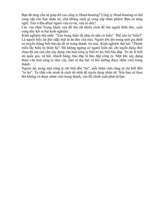 Bạn đã từng cần sự giúp đỡ của công ty Head-hunting? Công ty Head-hunting có thể 
cung cấp cho bạn nhân tài, chứ không cách gì cung cấp nhân phẩm! Bạn có từng 
nghĩ: Tìm ở đâu được người vừa có tài, vừa có đức? 
Các vua chúa Trung Quốc xưa đã thử rất nhiều cách để tìm người hiền đức, cuối 
cùng đúc kết ra hai kinh nghiệm: 
Kinh nghiệm thứ nhất: "Tìm trung thần tất phải từ nhà có hiếu". Thế nào là "hiếu?" 
Là người hiểu ân đức (đặc biệt là ân đức cha mẹ). Người lớn lên trong một gia đình 
có truyền thống biết báo ân tất sẽ trung thành, tín trực. Kinh nghiệm thứ hai: "Thánh 
triều lấy hiếu trị thiên hạ". Để không ngừng có người hiền tài, chỉ tuyển dụng thôi 
chưa đủ mà còn cần xây dựng văn hoá công ty biết tri ân, biết báo đáp. Tri ân là biết 
ơn quốc gia, xã hội, khách hàng; báo đáp là báo đáp công ty. Một khi xây dựng 
được văn hoá công ty như vậy, bạn sẽ thu hút và bồi dưỡng được nhân viên trung 
thành. 
Ngược lại, trong một công ty chỉ biết đến "lợi", mỗi nhân viên cũng sẽ chỉ biết đến 
"tư lợi". Tự chất vấn mình là cách tốt nhất để tuyển dụng nhân tài. Nếu bạn cứ than 
thở không có được nhân viên trung thành, vấn đề chính xuất phát từ bạn. 
 