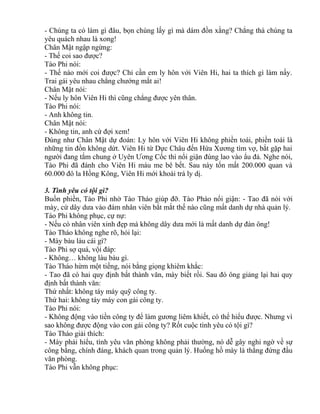 - Chúng ta có làm gì đâu, bọn chúng lấy gì mà dám đồn xằng? Chẳng thà chúng ta 
yêu quách nhau là xong! 
Chân Mật ngập ngừng: 
- Thế coi sao được? 
Tào Phi nói: 
- Thế nào mới coi được? Chỉ cần em ly hôn với Viên Hi, hai ta thích gì làm nấy. 
Trai gái yêu nhau chẳng chướng mắt ai! 
Chân Mật nói: 
- Nếu ly hôn Viên Hi thì cũng chẳng được yên thân. 
Tào Phi nói: 
- Anh không tin. 
Chân Mật nói: 
- Không tin, anh cứ đợi xem! 
Đúng như Chân Mật dự đoán: Ly hôn với Viên Hi không phiền toái, phiền toái là 
những tin đồn không dứt. Viên Hi từ Dực Châu đến Hứa Xương tìm vợ, bắt gặp hai 
người đang tắm chung ở Uyên Ương Cốc thì nổi giận đùng lao vào ẩu đả. Nghe nói, 
Tào Phi đã đánh cho Viên Hi máu me bê bết. Sau này tốn mất 200.000 quan và 
60.000 đô la Hồng Kông, Viên Hi mới khoái trá ly dị. 
3. Tình yêu có tội gì? 
Buồn phiền, Tào Phi nhờ Tào Tháo giúp đỡ. Tào Pháo nổi giận: - Tao đã nói với 
mày, cứ dây dưa vào đám nhân viên bắt mắt thế nào cũng mất danh dự nhà quản lý. 
Tào Phi không phục, cự nự: 
- Nếu có nhân viên xinh đẹp mà không dây dưa mới là mất danh dự đàn ông! 
Tào Tháo không nghe rõ, hỏi lại: 
- Mày bàu làu cái gì? 
Tào Phi sợ quá, vội đáp: 
- Không… không làu bàu gì. 
Tào Tháo hừm một tiếng, nói bằng giọng khiêm khắc: 
- Tao đã có hai quy định bất thành văn, mày biết rồi. Sau đó ông giảng lại hai quy 
định bất thành văn: 
Thứ nhất: không táy máy quỹ công ty. 
Thứ hai: không táy máy con gái công ty. 
Tào Phi nói: 
- Không động vào tiền công ty để làm gương liêm khiết, có thể hiểu được. Nhưng vì 
sao không được động vào con gái công ty? Rốt cuộc tình yêu có tội gì? 
Tào Tháo giải thích: 
- Mày phải hiểu, tình yêu văn phòng không phải thường, nó dễ gây nghi ngờ về sự 
công bằng, chính đáng, khách quan trong quản lý. Huống hồ mày là thằng đứng đầu 
văn phòng. 
Tào Phi vẫn không phục: 
 