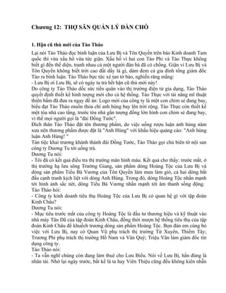 Chương 12: THỢ SĂN QUẢN LÝ ĐÀN CHÓ 
1. Hận cũ thù mới của Tào Tháo 
Lại nói Tào Tháo đọc bình luận của Lưu Bị và Tôn Quyền trên báo Kinh doanh Tam 
quốc thì vừa xấu hổ vừa tức giận. Xấu hổ vì hai con Tào Phi và Tào Thực không 
biết gì đến thể diện, tranh nhau cả một người đàn bà đã có chồng. Giận vì Lưu Bị và 
Tôn Quyền không biết trời cao đất dầy là gì, dám đem cả gia đình tổng giám đốc 
Tào ra bình luận. Tào Tháo bực tức xé tan tờ báo, nghiến răng mắng: 
- Lưu Bị ơi Lưu Bị, sẽ có ngày ta trả hết hận cũ thù mới này! 
Do công ty Tào Tháo dốc sức tiến quân vào thị trường điện tử gia dụng, Tào Tháo 
quyết định thiết kế hình tượng mới cho cả hệ thống. Tào Thực với tài năng mĩ thuật 
thiên bẩm đã đưa ra ngay đề án: Logo mới của công ty là một con chim sẻ đang bay, 
biểu đạt Tào Tháo muốn thỏa chí anh hùng bay lên trời rộng. Tào Thực còn thiết kế 
một tòa nhà cao tầng, trước tòa nhà gắn tượng đồng lớn hình con chim sẻ đang bay, 
vì thế mọi người gọi là "đài Đồng Tước". 
Đích thân Tào Tháo đặt tên thương phẩm, do việc uống rượu luận anh hùng năm 
xưa nên thương phẩm được đặt là "Anh Hùng" với khẩu hiệu quảng cáo: "Anh hùng 
luận Anh Hùng! " 
Tàn tiệc khai trương khánh thành đài Đồng Tước, Tào Tháo gọi chủ biên tờ nội san 
công ty Dương Tu tới uống trà. 
Dương Tu nói: 
- Tôi đã có kết quả điều tra thị trường màn hình màu. Kết quả cho thấy: trước mắt, ở 
thị trường hạ lưu sông Trường Giang, sản phẩm dòng Hoàng Tộc của Lưu Bị và 
dòng sản phẩm Tiểu Bá Vương của Tôn Quyền làm mưa làm gió, cả hai dòng bắt 
đầu cạnh tranh kịch liệt với dòng Anh Hùng. Trong đó, dòng Hoàng Tộc nhấn mạnh 
tới hình ảnh sắc nét, dòng Tiểu Bá Vương nhấn mạnh tới âm thanh sống động. 
Tào Tháo hỏi: 
- Công ty kinh doanh tiêu thụ Hoàng Tộc của Lưu Bị có quan hệ gì với tập đoàn 
Kinh Châu? 
Dương Tu nói: 
- Mục tiêu trước mắt của công ty Hoàng Tộc là đầu tư thương hiệu và kỹ thuật vào 
nhà máy Tân Dã của tập đoàn Kinh Châu, đồng thời mượn hệ thống tiêu thụ của tập 
đoàn Kinh Châu để khuếch trương dòng sản phẩm Hoàng Tộc. Bọn đàn em cùng bỏ 
việc với Lưu Bị, nay có Quan Vũ phụ trách thị trường Tứ Xuyên, Thiểm Tây; 
Trương Phi phụ trách thị trường Hồ Nam và Vân Quý; Triệu Vân làm giám đốc tín 
dụng công ty. 
Tào Tháo nói: 
- Ta vẫn nghĩ chúng còn đang làm thuê cho Lưu Biểu. Nói về Lưu Bị, hắn đúng là 
nhân tài. Nhớ lại ngày trước, bất kể là ta hay Viên Thiệu cũng đều không kiên nhẫn 
 