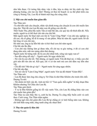 như hắn được. Cứ tưởng hắn nhảy việc ở đâu, hóa ra nhảy tót lên cành cây làm 
phượng hoàng, còn run rảy lắm! Nhưng cứ theo kế hoạch và xu thế phát triển của 
công ty Hoàng Tộc, Lưu Bị sẽ thành một ông chủ xứng chức. 
2. Một con chó muốn làm giám đốc 
Tào Tháo nói: 
-Ta nhớ đến một câu chuyện, nhân vật chính trong câu chuyện là con chó muốn làm 
ông chủ. Thái độ của Lưu Bị năm xưa rất giống con chó đó. 
Thời Xuân Thu, phía bắc nước Tần có một bãi săn, các quý tộc rất thích đến đó. Nếu 
muốn, người ta có thể thuê chó săn của chủ bãi. 
Một người nước Sở thuê một con tên là "Làm Công Nhật". Con chó này nghiệp vụ 
rất cao, rất cố gắng, hễ đi là mang về sản phẩm. Mùa hè năm đó, người nước Sở rất 
hài lòng về con chó này. 
Hè năm sau, ông ta lại đến bãi săn và hỏi thuê con chó năm ngoái. 
Chủ bãi săn lắc đầu: 
- Con chó này không làm gì được nữa, rồi chỉ tay ra góc tường, ở đó có con chó 
đang nằm ườn, mắt mơ màng nhìn thái dương. 
Người nước Sở trừng mắt: đó là con chó nhiệt tình, xông xáo ngày xưa ư? 
- Sao đến nông nỗi này? – Người nước Sở ngạc nhiên hỏi. 
- Nó vốn là con chó tốt. Thế nhưng, có người nước Yên đã thuê nó, vì thấy con chó 
giỏi nên đổi tên cho nó. Kết quả, chỉ vì có tên mới mà con chó đâm suy đốn như 
vậy. 
- Chỉ đổi tên? Mà tên gì vậy? – Người nước Sở càng ngạc nhiên. 
Chủ bãi săn đáp: 
- Tên nó vốn là "Làm Công Nhật", người nước Yên lại đổi thành "Giám Đốc". 
Tào Tháo nói: 
- Lưu Bị được làm ông chủ công ty Từ Châu là nhờ Đào Khiêm cho trước khi chết. 
Dương Tu nói: 
- Tất nhiên tôi biết việc đó. Anh mở hồi 12 "Tam quốc diễn nghĩa" là thấy đoạn Đào 
Khiêm nhường Từ Châu cho Lưu Bị. 
Tào Tháo giải thích: 
- Ý ta là Đào Khiêm giống kẻ rỗi việc nước Yên, còn Lưu Bị chẳng khác nào con 
chó muốn làm giám đốc! 
Tào Tháo tự cảm thấy thú vị, cười ha ha. Dương Tu cũng thấy buồn cười và cười 
theo. Cười xong, Tào Tháo trầm ngâm: 
- Không ngờ chú chó giám đốc Lưu Bị lại chẳng có vẻ lười biếng năm xưa. Không 
chỉ tinh thần sung mãn, răng nanh cũng sắc nhọn lắm! 
3. Thợ săn quản lý đàn chó 
Dương Tu nói: 
 