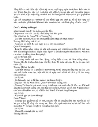 Bỗng hiểu ra một điều, cậu vội về ký túc xá, ngồi ngay ngắn trước bàn. Trên một tờ 
giấy trắng, bên trái cậu viết ra những khó khăn, bên phải cậu viết ra những nguồn 
lực của mình. Cậu nhận thấy, so sánh như thế là một cách hiệu quả để giải quyết khó 
khăn. 
Cậu viết trong nhật ký: "Từ nay về sau, bất kể gặp khó khăn gì, bất kể thất vọng thế 
nào, mình đều phải nhớ tới hòn đá kia, sau đó tự hỏi: mi đã cố gắng hết sức chưa? " 
Cua 7: Không hoài nghi 
Mùa xuân đã qua, kỳ thi cuối cùng sắp đến. 
Chuyện tìm việc của Lưu Bị vẫn không chút khả quan. 
Cậu hỏi đi hỏi lại Quan Vũ và Trương Phi: 
- Các anh nói xem, vì sao tôi không thể kiếm được nơi nhận mình? 
Trương Phi không khách khí: 
- Anh xem lại mình đi, suốt ngày ủ ê, ai còn muốn nhận? 
Quan Vũ cũng nói: 
- Lưu Bị, không phải chúng tôi chê anh, nhưng anh phải tích cực lên. Có tích cực, 
tinh thần mới phấn chấn. Tuyển việc, người ta chỉ chọn người nhanh nhẹn. Anh tiêu 
cực như vậy chẳng được kết quả gì. 
Lưu Bị thở dài, nói: 
- Tôi cũng muốn tích cực lắm. Song, không biết vì sao, tôi làm không được. 
Trương Phi đặt lên bàn hai chiếc cốc thủy tinh, đổ nước vào, sau đó rắc tro vào một 
chiếc cốc. 
Trương Phi hỏi Lưu Bị: 
- Anh thấy không, tôi là chiếc cốc nước trong, vì thế không lo lắng hay âu sầu. Còn 
anh, anh là cốc nước đục, mặt mũi ủ ê cả ngày. Anh nói đi, có cách gì để làm trong 
cốc nước kia? 
Lưu Bị nói: 
- Có hai cách: một là để lắng xuống, hai là gạn lọc tro. 
Đang đọc "Tả thị Xuân Thu", Quan Vũ bỏ sách xuống, nói: 
- Trương Phi ám chỉ: cốc nước trong là tích cực, cốc nước đục là tiêu cực. Cách để 
lắng là dằn ưu uất xuống tim, một lúc nào quên đi, ưu uất lại nổi lên. Người xưa có 
câu "vừa chìm khỏi mặt, đã nổi lên tim" là thế. Cách để lắng không ổn. 
Lưu Bị hỏi: 
- Vậy cách gạn lọc được không? 
Quan Vũ nói: 
- Gạn lọc giải quyết vấn đề tốt hơn, song nó vẫn có khuyết điểm. Tro bụi vẫn có thể 
lọt qua những lỗ hổng của màng lọc, thêm nữa, quá nhiều tro bụi có thể làm rách 
màng lọc. Vì thế gạn lọc chỉ là biện pháp tạm thời. 
Lưu Bị hỏi: 
- Chẳng lẽ còn cách nào tốt hơn? 
Trương Phi nói: 
 