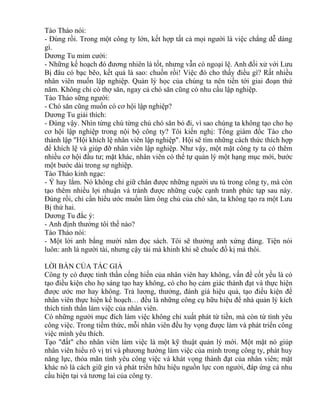 Tào Tháo nói: 
- Đúng rồi. Trong một công ty lớn, kết hợp tất cả mọi người là việc chẳng dễ dàng 
gì. 
Dương Tu mỉm cười: 
- Những kế hoạch đó đương nhiên là tốt, nhưng vẫn có ngoại lệ. Anh đối xử với Lưu 
Bị đâu có bạc bẽo, kết quả là sao: chuồn rồi! Việc đó cho thấy điều gì? Rất nhiều 
nhân viên muốn lập nghiệp. Quản lý học của chúng ta nên tiến tới giai đoạn thứ 
năm. Không chỉ có thợ săn, ngay cả chó săn cũng có nhu cầu lập nghiệp. 
Tào Tháo sững người: 
- Chó săn cũng muốn có cơ hội lập nghiệp? 
Dương Tu giải thích: 
- Đúng vậy. Nhìn từng chú từng chú chó săn bỏ đi, vì sao chúng ta không tạo cho họ 
cơ hội lập nghiệp trong nội bộ công ty? Tôi kiến nghị: Tổng giám đốc Tào cho 
thành lập "Hội khích lệ nhân viên lập nghiệp". Hội sẽ tìm những cách thức thích hợp 
để khích lệ và giúp đỡ nhân viên lập nghiệp. Như vậy, một mặt công ty ta có thêm 
nhiều cơ hội đầu tư; mặt khác, nhân viên có thể tự quản lý một hạng mục mới, bước 
một bước dài trong sự nghiệp. 
Tào Tháo kinh ngạc: 
- Ý hay lắm. Nó không chỉ giữ chân được những người ưu tú trong công ty, mà còn 
tạo thêm nhiều lợi nhuận và tránh được những cuộc cạnh tranh phức tạp sau này. 
Đúng rồi, chỉ cần hiểu ước muốn làm ông chủ của chó săn, ta không tạo ra một Lưu 
Bị thứ hai. 
Dương Tu đắc ý: 
- Anh định thưởng tôi thế nào? 
Tào Tháo nói: 
- Một lời anh bằng mười năm đọc sách. Tôi sẽ thưởng anh xứng đáng. Tiện nói 
luôn: anh là người tài, nhưng cậy tài mà khinh khi sẽ chuốc đố kị mà thôi. 
LỜI BÀN CỦA TÁC GIẢ 
Công ty có được tinh thần cống hiến của nhân viên hay không, vấn đề cốt yếu là có 
tạo điều kiện cho họ sáng tạo hay không, có cho họ cảm giác thành đạt và thực hiện 
được ước mơ hay không. Trả lương, thưởng, đánh giá hiệu quả, tạo điều kiện để 
nhân viên thực hiện kế hoạch… đều là những công cụ hữu hiệu để nhà quản lý kích 
thích tinh thần làm việc của nhân viên. 
Có những người mục đích làm việc không chỉ xuất phát từ tiền, mà còn từ tình yêu 
công việc. Trong tiềm thức, mỗi nhân viên đều hy vọng được làm và phát triển công 
việc mình yêu thích. 
Tạo "đất" cho nhân viên làm việc là một kỹ thuật quản lý mới. Một mặt nó giúp 
nhân viên hiểu rõ vị trí và phương hướng làm việc của mình trong công ty, phát huy 
năng lực, thỏa mãn tình yêu công việc và khát vọng thành đạt của nhân viên; mặt 
khác nó là cách giữ gìn và phát triển hữu hiệu nguồn lực con người, đáp ứng cả nhu 
cầu hiện tại và tương lai của công ty. 
 