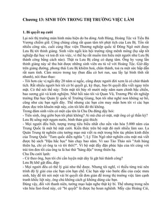 Chương 13: SINH TỒN TRONG THỊ TRƯỜNG VIỆC LÀM 
1. Bí quyết nụ cười 
Lại nói thị trường màn hình màu hiện do ba dòng Anh Hùng, Hoàng Tộc và Tiểu Bá 
Vương chiếm giữ. Công chúng cũng rất quan tâm tới phát tích của Lưu Bị. Tốn rất 
nhiều công sức, cuối cùng Học viện Thương nghiệp quốc tế Đông Ngô mời được 
Lưu Bị tới thỉnh giảng. Sinh viên ngồi kín hội trường rộng mênh mông (họ sắp tốt 
nghiệp đại học và toả đi xin việc, vì thế họ rất muốn tìm hiểu một người như Lưu Bị 
thành công bằng cách nào). Thật ra Lưu Bị cũng có dụng tâm. Ông hy vọng lần 
thỉnh giảng này sẽ thu hút được những sinh viên ưu tú về với Hoàng Tộc. Giờ đây 
trên giảng đường, phong thái Lưu Bị khiêm hoà, chân thành, toả ra một sức hấp dẫn 
rất nam tính. Cầm micro trong tay (ban đầu có hơi run, sau lấy lại bình tĩnh rất 
nhanh), nói thao thao: 
- Tôi hơn các vị ngồi đây 20 năm si ngốc, cũng được người đời xem là có chút thành 
tích. Rất nhiều người hỏi tôi có bí quyết gì, kỳ thực, bao bí quyết đều viết ngay trên 
mặt. Có thể nói thế này: Trên mặt tôi bày rõ mười mấy năm nam chinh bắc chiến, 
bao sương gió và kinh nghiệm. Nhớ hồi nào tôi và Quan Vũ, Trương Phi tốt nghiệp 
trường Đại học Quản lý quốc tế Trường Giang, bọn tôi như nghé non không sợ hổ, 
cũng như các bạn ngồi đây. Thế nhưng các bạn còn may mắn hơn tôi vì các bạn 
được đọc trên khuôn mặt này, còn tôi khi đó thì không. 
Trong đám sinh viên có một cậu tên là Chu Du đứng dậy hỏi: 
- Tiên sinh, ông giỡn bọn tôi phải không? Ai mà chả có mặt, mặt ông có gì thần kỳ? 
Lưu Bị uống một ngụm nước, bình thản giải thích: 
- Mọi người đều biết, tượng trưng tiêu biểu nhất cho nền văn hóa 5.000 năm của 
Trung Quốc là một bộ mặt cười. Kiến thức trên bộ mặt đó mới nhiều làm sao. La 
Quán Trung từ nghiên cứu tướng mạo mà viết ra một trong bốn tác phẩm kinh điển 
của Trung Quốc "Tam quốc diễn nghĩa "; Lý Tôn Ngô nhờ nghiên cứu mặt mà viết 
được bộ sách "Hậu hắc học" bán chạy bao năm. Vì sao Tào Tháo nói "Anh hùng 
thiên hạ, chỉ có ông ta và tôi thôi?". Vì bộ mặt đầy đặn phúc hậu của tôi cùng với 
trái tim đen tối của ông ta là hai thứ "hàng độc" trong thiên hạ. 
Chu Du cười lạnh: 
- Cứ theo ông, bọn tôi chỉ cần luyện mặt dày là gặt hái thành công? 
Lưu Bị khẽ gật đầu, đáp: 
- Mọi người đều có thể lý giải như thế được. Nhưng tôi nghĩ, vì thiếu từng trải nên 
trình độ lý giải của các bạn còn hạn chế. Các bạn sắp vào bước đầu của cuộc mưu 
sinh, hãy để tôi nói một vài bí quyết rất đơn giản để trong thị trường việc làm cạnh 
tranh khốc liệt này, ông chủ không cách gì không dùng các bạn. 
Đúng vậy, đối với thanh niên, tướng mạo luận nghe thật kỳ bí. Thế nhưng trong nền 
văn hóa fast-food này, cứ "bí quyết" là được họ hoan nghênh. Mấy cậu Hoàng Cái, 
 