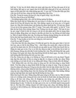biết hai. Ví dụ: họ chỉ thích chăm chỉ trước mặt ông chủ, hễ ông chủ quay đi là lại 
lười biếng. Kết quả ra sao: người như tôi đi đến đâu cũng giữ vị trí cao, còn họ thì 
ngay cả thời gian thử việc cũng không qua nổi. Vì sao vậy? Vì ban đầu hiệu quả làm 
việc của tôi bị trừ hao, song sau thể nào cũng được bộc lộ ra. 
Chu Du: Trong ấn tượng của bọn tôi, ông là người nhảy việc rất nhiều. 
Xin hỏi, ông và họ có gì bất đồng? 
- Tôi không ngừng nhảy việc, còn họ không ngừng lợi dụng. 
Điều tâm huyết thứ ba: Đừng đem tài sản công ty về nhà, cho dù nó chỉ là một con 
chuột bỏ đi hay đồ khuyến mại nhỏ. Nếu không, người ta sẽ xem các vị là người 
tham vặt. Hãy nhớ, không tham vặt thường thu được danh dự lớn. Về mặt này, Quan 
Vũ em tôi là tấm gương sáng. Hồi 27 trong "Tam quốc diễn nghĩa" có tên là "Viên 
Bản Sơ bại binh chém tướng, Quan Vân Trường treo ấn gói vàng". Thế nào là treo 
ấn gói vàng? Chính là khi rời công ty rồi thì trả nhà phân phối; thẻ tín dụng, điện 
thoại di động, đồng phục mà công ty cấp đều gói đem trả, tay không rời khỏi công 
ty. Một số người không như vậy, họ cũng cao thượng nhưng không câu nệ tiểu tiết, 
bị lợi nhỏ hủy hoại thanh danh. Các vị nói xem, có cần thiết không? 
Chu Du: Ý ông là phải có lợi lớn mới đáng hy sinh danh dự? 
(Lưu Bị suy nghĩ 20 giây) 
- Cậu hiểu như thế nào cũng được. Có điều kỳ quái là, nếu cậu quên thân vì lợi ích 
lớn hơn, cậu có thể bị như Đổng Trác – chịu tiếng xấu muôn đời; cũng có thể cậu 
vạn thế lưu danh như tôi. Đó là câu đố mà cậu phải tự giải! Điều tâm huyết thứ tư: 
Đừng ăn mặc quá xì-tin. Các vị có thể cho rằng ăn mặc xì-tin để bộc lộ cá tính và 
thời thượng, nhưng cần nhớ đây là môi trường làm việc. Phụ nữ không thể mặc quần 
bò thủng và đi giày mũi nhọn, đàn ông không thể để tóc đuôi ngựa. Ăn mặc xì-tin sẽ 
ảnh hưởng đến bầu không khí tích cực làm việc. 
Chu Du: Lòng yêu cái đẹp, ai ai không có. Sao có thể trách vô lý vậy được? Người 
mặc đẹp lên một chút sẽ làm cả công ty đẹp đẽ, và công ty sẽ đầy sức sống. Nhân 
viên không có cá tính thì chỉ là lao động phổ thông. Ông có hiểu điều đó không? 
- Tính thống nhất của văn hóa công ty càng cao thì văn hóa công ty càng thuần 
khiết. Văn hóa công ty càng thuần khiết thì ứng xử càng rõ ràng. Ứng xử càng rõ 
ràng thì năng suất càng cao. Công ty yêu cầu nhân viên ăn mặc chuẩn mực là vì vậy. 
Đương nhiên, công ty phải khích lệ tinh thần sáng tạo của nhân viên, song bất kỳ sự 
sáng tạo nào cũng không được làm tổn thương tính thống nhất. Nếu không, không 
cách gì tập hợp được sức mạnh tập thể để hướng tới mục tiêu. 
Điều tâm huyết thứ năm: Đừng dùng thời gian công ty để làm việc tư. Một số nhân 
viên có vẻ thông minh, trong giờ làm việc cứ thoắt ẩn thoắt hiện, lợi dụng thời gian 
công ty để làm việc riêng, như: đi shopping, sửa móng tay, gội đầu. Tin tôi đi, 
không nên bắt chước họ, nếu không, các vị sẽ bị coi là không chịu rèn luyện và 
không đáng tin cậy. Và hãy tin, ăn mặc quá xì-tin, các vị sẽ khiến người xung quanh 
bất an. Xin hãy để ý những chuyện vặt vãnh trong cuộc sống, nếu không danh dự 
của bạn có thể sẽ không còn. Không một ông chủ nào thích một nhân viên thoắt ẩn 
thoắt hiện. 
 