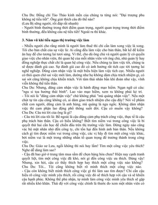Chu Du: Đồng chí Tào Tháo kính mến của chúng ta từng nói: "Đại trượng phu 
không nệ tiểu tiết". Ông giải thích câu đó thế nào? 
(Lưu Bị sững người, rồi đáp rất nhanh) 
- Người bình thường trong thời điểm quan trọng, người quan trọng trong thời điểm 
bình thường, đều không câu nệ tiểu tiết! Ngoài ra thì khác. 
3. Năm vũ khí tiếu ngạo thị trường việc làm 
- Nhiều người cho rằng mình là người làm thuê thì chỉ cần làm xong việc là xong. 
Tôi cho bản chất của sự việc là: Ai cũng đều làm việc cho bản thân, bất kể để kiếm 
ăn hay để cho tương lai tươi sáng. Vì thế, cho dù ông chủ và người quản lý có quyền 
giao việc cho nhân viên, thì quan hệ của mỗi nhân viên với ông chủ, nhà quản lý hay 
đồng nghiệp thực chất chỉ là quan hệ công việc. Nếu chúng ta làm việc tốt, chúng ta 
sẽ được đánh giá cao. Sự đánh giá cao đó có ảnh hưởng rất tích cực tới tương lai 
nghề nghiệp. Dũng cảm nhận việc là một biểu hiện làm việc tích cực. Nhiều người 
có thói quen chờ sai việc mới làm, dường như họ không dám chịu trách nhiệm gì, có 
sai sót cũng không chịu khiển trách. Với tâm thái nhân bần khí đoản như vậy, vĩnh 
viễn không thể tiến thân. 
Chu Du: Nhưng, dũng cảm nhận việc là hành động mạo hiểm. Ngạn ngữ có câu: 
"ngu si tọa hưởng thái bình". Lao vào mạo hiểm, xem ra không phải kẻ trí. 
- Tôi nói là "dũng cảm nhận việc" chứ không phải "mù quáng nhận việc". Nếu một 
chút tự tin cậu cũng không có, ai dám giao trách nhiệm cho cậu đây? Nói về phẩm 
chất con người, dũng cảm là anh hùng, mù quáng là ngu ngốc. Không dám nhận 
việc thì cam phận lao động phổ thông suốt đời. Cậu có muốn vậy không? 
Chu Du: Câu trả lời của ông là gì? 
- Câu trả lời của tôi là: Bề ngoài là cậu dũng cảm phụ trách công việc, thực tế là cậu 
phụ trách bản thân. Cậu có hiểu không? Biết tìm niềm vui trong công việc là bí 
quyết thứ hai cần học để chiến đấu trên thị trường việc làm. Đừng ngày nào cũng 
vác bộ mặt nhăn nhó đến công ty, chỉ tổn hại đến hình ảnh bản thân. Nếu không 
cách gì tìm được niềm vui trong công việc, các vị hãy đi tìm một công việc khác, 
bởi niềm vui là một trong những nhân tố quan trọng để trưởng thành trong công 
việc. 
Chu Du: Giáo sư Lưu, ngồi không thì nói hay lắm! Tìm một công việc yêu thích? 
Nghe dễ dàng làm sao? 
- Cậu đã bao giờ ở trung tâm mua sắm để chọn hàng hóa chưa? Hiện nay cạnh tranh 
quyết liệt, tìm một công việc đã khó, nói gì đến công việc ưa thích. Đúng vậy! 
Nhưng, xin hỏi, cậu có thấy thích hợp hay thích một công việc nào không? 
Chu Du: Tôi... Tôi cũng không biết rõ mình thích một công việc nào. 
- Cậu còn không biết mình thích công việc gì thì làm sao tìm được? Chỉ cần cậu 
hiểu rõ công việc mình yêu thích, rồi công việc đó sẽ thích hợp với cậu và sẽ khiến 
cậu hạnh phúc. Không thể phủ nhận, tự mình làm công việc mình yêu thích sẽ gặp 
rất nhiều khó khăn. Thái độ với công việc chính là thước đo xem một nhân viên có 
 