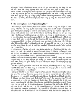 một ngày. Không hề oán thán, trước sau cô vẫn giữ hình ảnh đầy sức sống. Cô bạn 
tôi nói: "Bởi tôi không ngừng theo đuổi ước mơ, nên nghĩ là phải làm. " 
Bác sĩ Hoa Đà nổi tiếng mấy năm nay được mời làm giám đốc một công ty thiết bị y 
tế. Là một chuyên gia nên ông không ngừng nhắc nhở bản thân: "Trong thời buổi 
cạnh tranh gay gắt, công ty không ngừng đổi mới cần những nhân viên không ngừng 
đổi mới. Thị trường đào thải công ty lạc hậu, công ty cũng đào thảo nhân viên lạc 
hậu". 
4. Năm phương thuốc chữa "bệnh chức nghiệp" 
- Nếu các vị là người cần mẫn, luôn luôn tuân thủ kỷ luật, không đến muộn, về sớm, 
không "thủ" tài sản công ty, tư cách đàng hoàng, hoàn thành nhiệm vụ đúng thời 
gian, không luôn miệng kể khổ thì chúc mừng các vị, các vị làm việc rất tốt. 
Song, đánh giá một nhân viên tốt hay xấu có lúc không chỉ dựa vào kết quả công 
việc. Nếu kèn cựa với đồng nghiệp quá nhiều, con đường sự nghiệp của các vị cũng 
bị phủ bóng đen. Đương nhiên, quan hệ tốt với đồng nghiệp không có nghĩa là các 
vị phải dành toàn bộ sức lực để lấy lòng toàn bộ nhân viên công ty. Nhưng nói 
chung, quan hệ tốt với đồng nghiệp chắc chắn tạo thuận lợi cho công việc. Một khi 
mắc "bệnh chức nghiệp", nhân cách và các mối quan hệ của các vị sẽ bị tổn hại 
nghiêm trọng. Dưới đây, tôi sẽ trình bày năm loại "bệnh chức nghiệp" điển hình để 
các vị tham khảo. 
1. Nói chuyện tiếu lâm một chút cũng không tổn hại gì đến không khí làm việc, 
nhưng cần cảnh giác, nói rất dễ phát triển thành những lời đồn đại khiến người khác 
tổn thương. Một số người nói mà không nghĩ, nói cho sướng mồm, đi đâu cũng đưa 
chuyện, thích đâm bị thóc, chọc bị gạo, thêm mắm thêm muối... 
Phương thuốc chữa bệnh này chỉ có "dừng lại là khôn", tốt nhất không nên soi mói 
chuyện riêng tư của đồng nghiệp, giữ miệng kýn như hũ nút, quyết không làm tiểu 
nhân. Đến những lúc quan trọng, các vị sẽ thấy sự tín nhiệm của đồng nghiệp quý 
giá như thế nào. 
Chu Du: Một số người bẩm sinh thích đưa chuyện, nếu không sao có nghề phóng 
viên? Bất kể là tin tức thâm cung bí sử hay tin đồn bóng gió, tất cả phải có cốt lõi 
của nó. Ông làm sao sổ toẹt được? 
- Cũng có thể nhờ tin tức "thâm cung bí sử" mà cậu trở thành điểm nóng lúc trà dư 
tửu hậu. Thế nhưng, vĩnh viễn không có ai tin cậy kẻ toang toác cái mồm. Bất kể 
đưa chuyện với mục đích gì, nhân cách của kẻ đưa chuyện cũng sẽ bị đặt câu hỏi. 
2. Kêu ca, oán thán không ngớt, đó là loại "bệnh nghề" đặc trưng thứ hai. Với một 
số người, các vị có thể trút than thở, có lẽ các vị coi đó là một cách thổ lộ tình cảm, 
nhưng nhất định phải biết dùng đúng lúc, tuyệt đối không bạ ai cũng tố khổ. Thuốc 
chữa cho căn bệnh này là tìm cách xả ra một lúc mọi đau khổ phiền não. Kể hết với 
bạn thân là một cách tốt, các vị có thể cảm nhận được sự giúp đỡ. Song, phải đặc 
biệt chú ý đến cảm giác người nghe. Cách tốt nhất là điều chỉnh tâm thái, dùng các 
biện pháp tích cực để xử lý chính vấn đề của mình. Việc đó cũng hơi giống như bị 
 