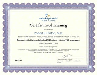 Certificate of Training
This certifies that
Robert S. Poston, M.D.
has successfully completed the course module and is awarded this Certificate of Training for
Transmyocardial Revascularization (TMR) using a Holmium:YAG laser system
Conducted on May 13, 2013
Topics covered during course:
Introduction to Transmyocardial Revascularization • History of TMR • Clinical Indications & Applications
Intra-Op / Post-Op Management • Clinical Benefit • Patient Selection
Mechanism of Action • Laser Safety & Operation
William F. Northrup III, MD
Vice President, Physician Relations and Education
CryoLife
0513-705
 