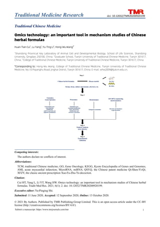 Traditional Medicine Research
1
Submit a manuscript: https://www.tmrjournals.com/tmr
doi: 10.12032/TMR20200920199
Traditional Chinese Medicine
Omics technology: an important tool in mechanism studies of Chinese
herbal formulas
Huan-Tian Cui1
, Lu Yang2
, Yu-Ting Li2
, Hong-Wu Wang3*
1
Shandong Provincial Key Laboratory of Animal Cell and Developmental Biology, School of Life Sciences, Shandong
University, Qingdao 250100, China; 2
Graduate School, Tianjin University of Traditional Chinese Medicine, Tianjin 301617,
China; 3
College of Traditional Chinese Medicine, Tianjin University of Traditional Chinese Medicine, Tianjin 301617, China.
*Corresponding to: Hong-Wu Wang. College of Traditional Chinese Medicine, Tianjin University of Traditional Chinese
Medicine, No.10 Poyanghu Road, Jinghai District, Tianjin 301617, China. E-mail: whw2009@tjutcm.edu.cn.
Competing interests:
The authors declare no conflicts of interest.
Abbreviations:
TCM, traditional Chinese medicine; GO, Gene Oncology; KEGG, Kyoto Encyclopedia of Genes and Genomes;
AMI, acute myocardial infarction; MicroRNA, miRNA; QSYQ, the Chinese patent medicine Qi-Shen-Yi-Qi;
XFZY, the classic ancient prescription Xue-Fu-Zhu-Yu decoction.
Citation:
Cui HT, Yang L, Li YT, Wang HW. Omics technology: an important tool in mechanism studies of Chinese herbal
formulas. Tradit Med Res. 2021; 6(1): 2. doi: 10.12032/TMR20200920199.
Executive editor: Yu-Pinging Shi.
Submitted: 11 June 2020, Accepted: 12 September 2020, Online: 13 October 2020.
© 2021 By Authors. Published by TMR Publishing Group Limited. This is an open access article under the CC-BY
license (http://creativecommons.org/licenses/BY/4.0/).
 