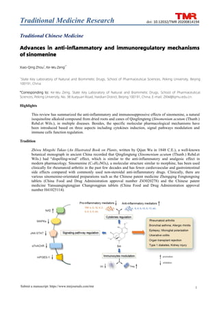 Traditional Medicine Research
1
Submit a manuscript: https://www.tmrjournals.com/tmr
doi: 10.12032/TMR 20200814194
Traditional Chinese Medicine
Advances in anti-inflammatory and immunoregulatory mechanisms
of sinomenine
Xiao-Qing Zhou1
, Ke-Wu Zeng1*
1
State Key Laboratory of Natural and Biomimetic Drugs, School of Pharmaceutical Sciences, Peking University, Beijing
100191, China
*Corresponding to: Ke-Wu Zeng. State Key Laboratory of Natural and Biomimetic Drugs, School of Pharmaceutical
Sciences, Peking University, No. 38 Xueyuan Road, Haidian District, Beijing 100191, China. E-mail: ZKW@bjmu.edu.cn.
Highlights
This review has summarized the anti-inflammatory and immunosuppressive effects of sinomenine, a natural
isoquinoline alkaloid compound from dried roots and canes of Qingfengteng (Sinomenium acutum (Thunb.)
Rehd.et Wils.), in multiple diseases. Besides, the specific molecular pharmacological mechanisms have
been introduced based on three aspects including cytokines induction, signal pathways modulation and
immune cells function regulation.
Tradition
Zhiwu Mingshi Tukao (An Illustrated Book on Plants, written by Qijun Wu in 1848 C.E.), a well-known
botanical monograph in ancient China recorded that Qingfengteng (Sinomenium acutum (Thunb.) Rehd.et
Wils.) had “dispelling-wind” effect, which is similar to the anti-inflammatory and analgesic effect in
modern pharmacology. Sinomenine (C19H23NO4), a molecular structure similar to morphine, has been used
clinically for rheumatoid arthritis in the past few decades and has fewer cardiovascular and gastrointestinal
side effects compared with commonly used non-steroidal anti-inflammatory drugs. Clinically, there are
various sinomenine-orientated preparations such as the Chinese patent medicine Zhengqing Fengtongning
tablets (China Food and Drug Administration approval number Z43020278) and the Chinese patent
medicine Yansuanqingtengjian Changrongpian tablets (China Food and Drug Administration approval
number H41025114).
 