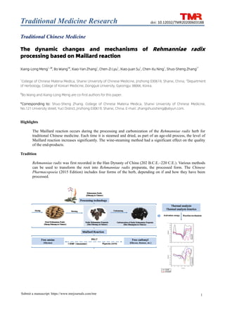 Traditional Medicine Research
1
Submit a manuscript: https://www.tmrjournals.com/tmr
doi: 10.12032/TMR20200603188
Traditional Chinese Medicine
The dynamic changes and mechanisms of Rehmanniae radix
processing based on Maillard reaction
Xiang-Long Meng1, 2#
, Bo Wang1#
, Xiao-Yan Zhang1
, Chen-Zi Lyu1
, Xiao-Juan Su1
, Chen-Xu Ning1
, Shuo-Sheng Zhang1*
1
College of Chinese Materia Medica, Shanxi University of Chinese Medicine, Jinzhong 030619, Shanxi, China; 2
Department
of Herbology, College of Korean Medicine, Dongguk University, Gyeongju 38066, Korea.
#
Bo Wang and Xiang-Long Meng are co-first authors for this paper.
*Corresponding to: Shuo-Sheng Zhang. College of Chinese Materia Medica, Shanxi University of Chinese Medicine,
No.121 University street, Yuci District, Jinzhong 030619, Shanxi, China. E-mail: zhangshuosheng@aliyun.com.
Highlights
The Maillard reaction occurs during the processing and carbonization of the Rehmanniae radix herb for
traditional Chinese medicine. Each time it is steamed and dried, as part of an age-old process, the level of
Maillard reaction increases significantly. The wine-steaming method had a significant effect on the quality
of the end-products.
Tradition
Rehmanniae radix was first recorded in the Han Dynasty of China (202 B.C.E.–220 C.E.). Various methods
can be used to transform the root into Rehmanniae radix preparata, the processed form. The Chinese
Pharmacopoeia (2015 Edition) includes four forms of the herb, depending on if and how they have been
processed.
 