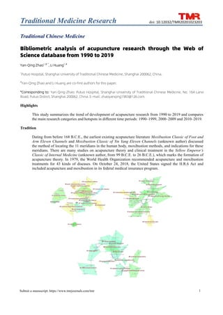 Traditional Medicine Research
1
Submit a manuscript: https://www.tmrjournals.com/tmr
doi: 10.12032/TMR20201023203
Traditional Chinese Medicine
Bibliometric analysis of acupuncture research through the Web of
Science database from 1990 to 2019
Yan-Qing Zhao1, #, *
, Li Huang1, #
1
Putuo Hospital, Shanghai University of Traditional Chinese Medicine, Shanghai 200062, China.
#
Yan-Qing Zhao and Li Huang are co-first authors for this paper.
*Corresponding to: Yan-Qing Zhao. Putuo Hospital, Shanghai University of Traditional Chinese Medicine, No. 164 Lanxi
Road, Putuo District, Shanghai 200062, China. E-mail: zhaoyanqing1983@126.com.
Highlights
This study summarizes the trend of development of acupuncture research from 1990 to 2019 and compares
the main research categories and hotspots in different time periods: 1990–1999, 2000–2009 and 2010–2019.
Tradition
Dating from before 168 B.C.E., the earliest existing acupuncture literature Moxibustion Classic of Foot and
Arm Eleven Channels and Moxibustion Classic of Yin Yang Eleven Channels (unknown author) discussed
the method of locating the 11 meridians in the human body, moxibustion methods, and indications for these
meridians. There are many studies on acupuncture theory and clinical treatment in the Yellow Emperor’s
Classic of Internal Medicine (unknown author, from 99 B.C.E. to 26 B.C.E.), which marks the formation of
acupuncture theory. In 1979, the World Health Organization recommended acupuncture and moxibustion
treatments for 43 kinds of diseases. On October 24, 2018, the United States signed the H.R.6 Act and
included acupuncture and moxibustion in its federal medical insurance program.
 