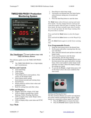 Timekeeper™                     TMR221B9-PROD1 Reference Guide                             11/08/09


                                                          1.   Press Reset to select timer mode.
  TMR221B9-PROD1 Production                               2.   Turn knob to set desired time The Select button
                                                               selects between setting tens of seconds and
       Monitoring System                                       seconds.
                                                          3.   Press the Start/Stop button to start the timer.

                                                         The Mode button selects between count up and count
                                                         down modes. You may change between count up and
                                                         count down modes while the timer is running. In count
                                                         down mode, the timer normally stops when it reaches
                                                         zero. In count up mode, the timer keeps running when
                                                         the preset time is reached.

                                                         Press and hold the Mode button to select the beeper
                                                         mode.
                                                         Press and hold the Select button to set the Wrap-It-Up
                                                         time.
                                                         Press the Select button again to set the Green warning
                                                         time.
                                                         User Programmable Presets
                                                          1.   Setup the timer preset time to the desired time.
                                                          2.   Set the green and yellow warning times the way
                                                               you want them.
                                                          3.   Also, select the desired count up/down mode and
The TimeKeeper      TM
                      Count Up/Down timer with                 beeper mode.
           Tallye and History Buttons                     4.   If you want the preset to start the timer
                                                               automatically, start the timer running.
This reference guide covers the TMR221B9-PROD1            5.   Press and hold the desired Preset button to save
model.                                                         the timer preset time, green and yellow warning
     The TMR221B9-PROD1 has a 4 digit display                 times, timer count up/down mode, beeper mode
         and 3 stored presets.                                 and timer run status. When the display changes,
                                                               the settings are stored.
Buttons and Controls                                      6.   To activate the Preset, a single button press will
      Timer Start/Stop.                                       set the timer to the to the exact conditions that
      Timer Reset.                                            were saved.
      Tallye Display.
      Timer Mode selects count up/down. Also
       used to set the beeper mode.
      Select button selects setting
       hours/minutes/seconds and warning times.
      Stored Presets.
      History button to archive timer values and
       production totals.
      Knob for setting times and other values.
LEDs and Displays
      Display: Red LED, 4 digits, 0.56" high.
      LEDs to display warning times: Green-             Starting and Pausing the timer.
       Running; Yellow-Warning; Red-Done.                The Run and Pause Buttons are used to run and pause
      LEDs to display timer mode: Beeper status,        the system without resetting the timer values. These
       Count Up/Down.                                    buttons are connected to remote inputs IN1 and IN2.
      LEDs to display tallye count status and SYNC            Press the RUN button to resume the timer.
       status.                                                 Press the PAUSE button to pause the timer.
Timer Mode



VERSION=17                                      Page 1                            www.alzatex.com
 