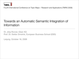 Fourth International Conference on Topic Maps – Research and Applications (TMRA 2008)




Towards an Automatic Semantic Integration of
Information
Dr. Jörg Wurzer, iQser AG
Prof. Dr. Stefan Smolnik, European Business School (EBS)

Leipzig, October 16, 2008
 