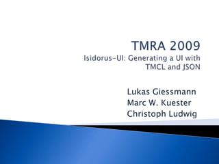 TMRA 2009Isidorus-UI: Generating a UI withTMCL and JSON 	Lukas Giessmann 	Marc W. Kuester 	Christoph Ludwig 