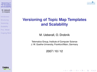 Versioning of
TM Templates
and Scalability

 M. Ueberall,
 O. Drobnik

Introduction

Structuring       Versioning of Topic Map Templates
Versioning

Scalability
                            and Scalability
Proc. Model

Ongoing Work
                              M. Ueberall, O. Drobnik

                       Telematics Group, Institute of Computer Science
                      J. W. Goethe-University, Frankfurt/Main, Germany


                                     2007 / 10 / 12
 