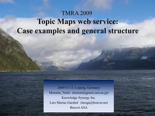 TMRA 2009
      Topic Maps web service:
Case examples and general structure




              2009/11/13, Leipzig, Germany
         Motomu_Naito (motom@green.ocn.ne.jp)
                Knowledge Synergy Inc.
         Lars Marius Garshol (larsga@bouvet.no)
                      Bouvet ASA
 