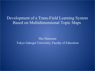 Development of a Trans-Field Learning System Based on Multidimensional Topic Maps   Shu Matsuura Tokyo Gakugei University, Faculty of Education 