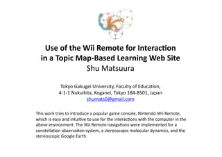 Use	
  of	
  the	
  Wii	
  Remote	
  for	
  Interac2on	
  
    in	
  a	
  Topic	
  Map-­‐Based	
  Learning	
  Web	
  Site 
                          Shu	
  Matsuura 

                   Tokyo	
  Gakugei	
  University,	
  Faculty	
  of	
  Educa<on,	
  	
  
                  4-­‐1-­‐1	
  Nukuikita,	
  Koganei,	
  Tokyo	
  184-­‐8501,	
  Japan 
                                     shumats0@gmail.com	
  	

This	
  work	
  tries	
  to	
  introduce	
  a	
  popular	
  game	
  console,	
  Nintendo	
  Wii	
  Remote,	
  
which	
  is	
  easy	
  and	
  intui<ve	
  to	
  use	
  for	
  the	
  interac<ons	
  with	
  the	
  computer	
  in	
  the	
  
above	
  environment.	
  The	
  Wii	
  Remote	
  naviga<ons	
  were	
  implemented	
  for	
  a	
  
constella<on	
  observa<on	
  system,	
  a	
  stereoscopic	
  molecular	
  dynamics,	
  and	
  the	
  
stereoscopic	
  Google	
  Earth.	
  	
 
