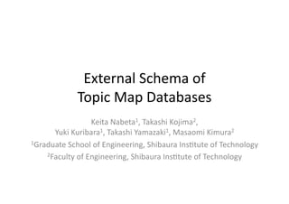 External	
  Schema	
  of	
  	
  
Topic	
  Map	
  Databases	
Keita	
  Nabeta1,	
  Takashi	
  Kojima2,	
  	
  
Yuki	
  Kuribara1,	
  Takashi	
  Yamazaki1,	
  Masaomi	
  Kimura2	
  
1Graduate	
  School	
  of	
  Engineering,	
  Shibaura	
  InsEtute	
  of	
  Technology	
  
2Faculty	
  of	
  Engineering,	
  Shibaura	
  InsEtute	
  of	
  Technology	
  	
 