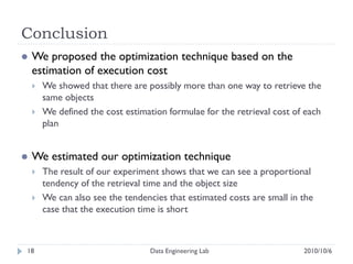 Conclusion
   We proposed the optimization technique based on the
    estimation of execution cost
       We showed that there are possibly more than one way to retrieve the
        same objects
       We defined the cost estimation formulae for the retrieval cost of each
        plan


   We estimated our optimization technique
       The result of our experiment shows that we can see a proportional
        tendency of the retrieval time and the object size
       We can also see the tendencies that estimated costs are small in the
        case that the execution time is short



18                                 Data Engineering Lab                  2010/10/6
 