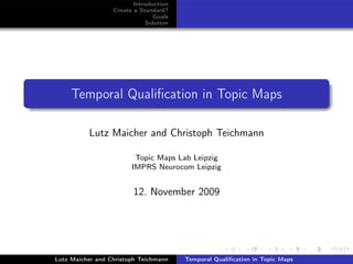Introduction
                  Create a Standard?
                                Goals
                             Solution




     Temporal Qualiﬁcation in Topic Maps

          Lutz Maicher and Christoph Teichmann

                         Topic Maps Lab Leipzig
                        IMPRS Neurocom Leipzig


                        12. November 2009




Lutz Maicher and Christoph Teichmann    Temporal Qualiﬁcation in Topic Maps
 