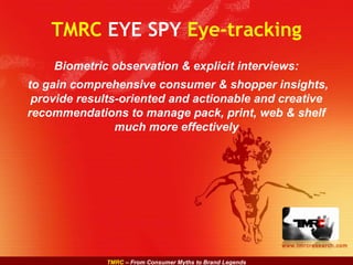 TMRC – From Consumer Myths to Brand Legends
www.tmrcresearch.com
TMRC EYE SPY Eye-tracking
Biometric observation & explicit interviews:
to gain comprehensive consumer & shopper insights,
provide results-oriented and actionable and creative
recommendations to manage pack, print, web & shelf
much more effectively
 