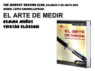 1
EL ARTE DE MEDIR
GEMMA MUÑOZ
TRISTÁN ELÓSEGUI
The Monday Reading Club, Valencia 6 de Mayo 2013
Miguel López @MiguelLopezGo
 