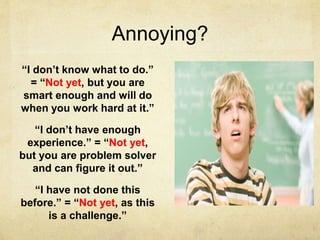 Annoying?
“I don’t know what to do.”
= “Not yet, but you are
smart enough and will do
when you work hard at it.”
“I don’t have enough
experience.” = “Not yet,
but you are problem solver
and can figure it out.”
“I have not done this
before.” = “Not yet, as this
is a challenge.”
 