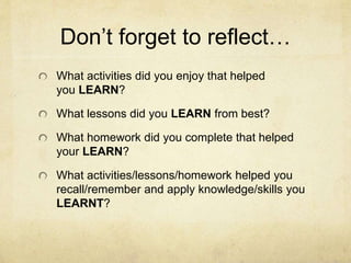 Don’t forget to reflect…
What activities did you enjoy that helped
you LEARN?
What lessons did you LEARN from best?
What homework did you complete that helped
your LEARN?
What activities/lessons/homework helped you
recall/remember and apply knowledge/skills you
LEARNT?
 