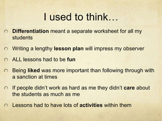 I used to think…
Differentiation meant a separate worksheet for all my
students
Writing a lengthy lesson plan will impress my observer
ALL lessons had to be fun
Being liked was more important than following through with
a sanction at times
If people didn’t work as hard as me they didn’t care about
the students as much as me
Lessons had to have lots of activities within them
 