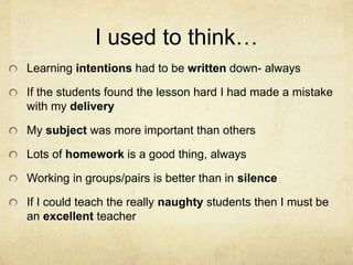 I used to think…
Learning intentions had to be written down- always
If the students found the lesson hard I had made a mistake
with my delivery
My subject was more important than others
Lots of homework is a good thing, always
Working in groups/pairs is better than in silence
If I could teach the really naughty students then I must be
an excellent teacher
 