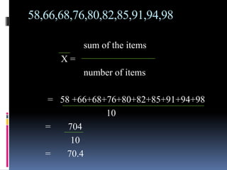 58,66,68,76,80,82,85,91,94,98
sum of the items
X =
number of items
= 58 +66+68+76+80+82+85+91+94+98
10
= 704
10
= 70.4
 