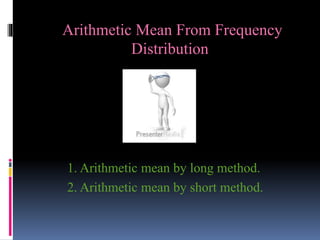 Arithmetic Mean From Frequency
Distribution
1. Arithmetic mean by long method.
2. Arithmetic mean by short method.
 