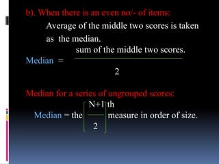 b). When there is an even no/- of items:
Average of the middle two scores is taken
as the median.
sum of the middle two scores.
Median =
2
Median for a series of ungrouped scores:
N+1 th
Median = the measure in order of size.
2
 