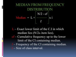 MEDIAN FROM FREQUENCY
DISTRIBUTION
N/2 - cf
Median = L + x i
f
L – Exact lower limit of the C.I in which
median lies (N/2th item lies).
cf – Cumulative frequency up to the lower
limit of the CI containing median.
f – Frequency of the CI containing median.
I – Size of class interval.
 