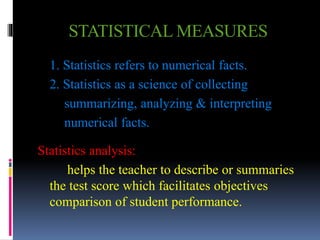 STATISTICAL MEASURES
1. Statistics refers to numerical facts.
2. Statistics as a science of collecting
summarizing, analyzing & interpreting
numerical facts.
Statistics analysis:
helps the teacher to describe or summaries
the test score which facilitates objectives
comparison of student performance.
 