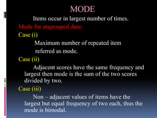 MODE
Items occur in largest number of times.
Mode for ungrouped data:
Case (i)
Maximum number of repeated item
referred as mode.
Case (ii)
Adjacent scores have the same frequency and
largest then mode is the sum of the two scores
divided by two.
Case (iii)
Non – adjacent values of items have the
largest but equal frequency of two each, thus the
mode is bimodal.
 