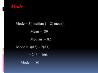 Mode
Mode = 3( median ) – 2( mean).
Mean = 89
Median = 82
Mode = 3(82) – 2(83)
= 246 – 166.
Mode = 80
 