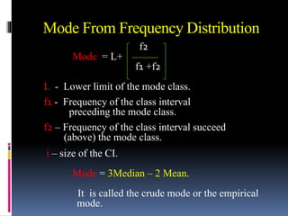 Mode From Frequency Distribution
f2
Mode = L+
f1 +f2
L - Lower limit of the mode class.
f1 - Frequency of the class interval
preceding the mode class.
f2 – Frequency of the class interval succeed
(above) the mode class.
i – size of the CI.
Mode = 3Median – 2 Mean.
It is called the crude mode or the empirical
mode.
 