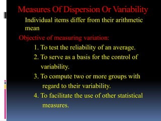Measures Of Dispersion Or Variability
Individual items differ from their arithmetic
mean
Objective of measuring variation:
1. To test the reliability of an average.
2. To serve as a basis for the control of
variability.
3. To compute two or more groups with
regard to their variability.
4. To facilitate the use of other statistical
measures.
 