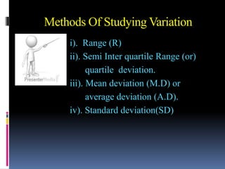 Methods Of Studying Variation
i). Range (R)
ii). Semi Inter quartile Range (or)
quartile deviation.
iii). Mean deviation (M.D) or
average deviation (A.D).
iv). Standard deviation(SD)
 