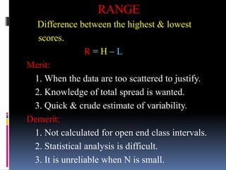 RANGE
Difference between the highest & lowest
scores.
R = H – L
Merit:
1. When the data are too scattered to justify.
2. Knowledge of total spread is wanted.
3. Quick & crude estimate of variability.
Demerit:
1. Not calculated for open end class intervals.
2. Statistical analysis is difficult.
3. It is unreliable when N is small.
 
