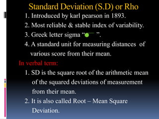 Standard Deviation (S.D) or Rho
1. Introduced by karl pearson in 1893.
2. Most reliable & stable index of variability.
3. Greek letter sigma “ ”.
4. A standard unit for measuring distances of
various score from their mean.
In verbal term:
1. SD is the square root of the arithmetic mean
of the squared deviations of measurement
from their mean.
2. It is also called Root – Mean Square
Deviation.
 