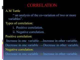 CORRELATION
A.M Tuttle
“ an analysis of the co-variation of two or more
variables”.
Types of correlation:
i. Positive correlation.
ii. Negative correlation.
Positive correlation:
Increase in one variable Increase in other variable.
Decrease in one variable Decrease in other variable.
Negative correlation:
Decrease in one variable Increase in other variable.
 